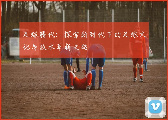 足球腾代：探索新时代下的足球文化与技术革新之路