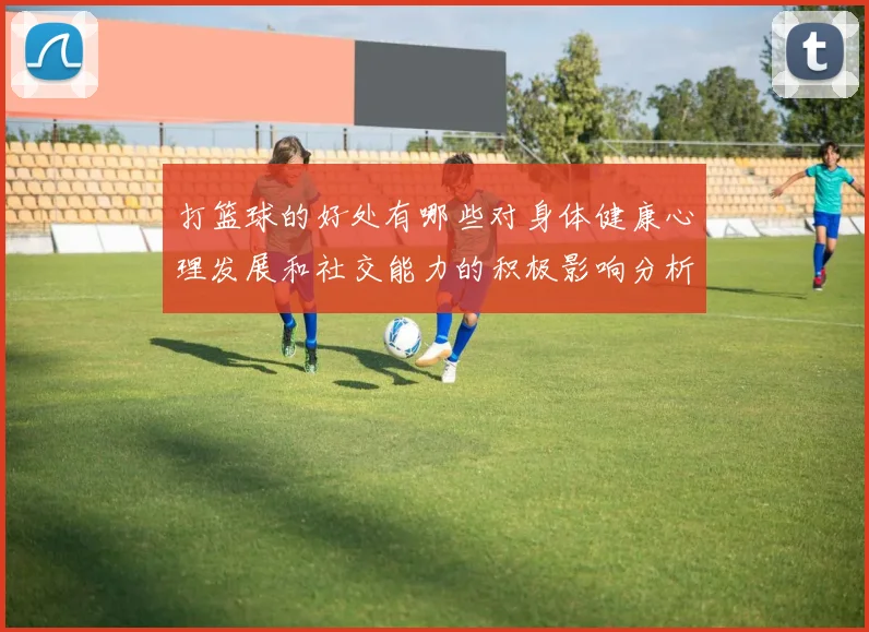 打篮球的好处有哪些对身体健康心理发展和社交能力的积极影响分析