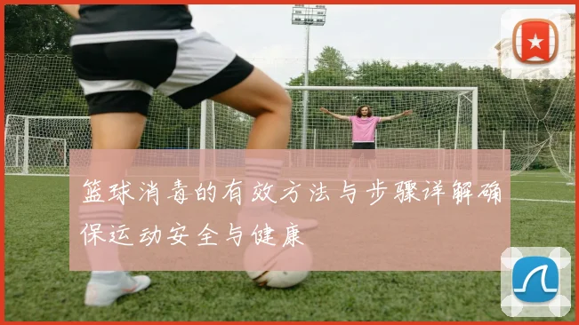 篮球消毒的有效方法与步骤详解确保运动安全与健康