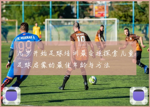 几岁开始足球培训最合适探索儿童足球启蒙的最佳年龄与方法