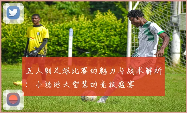 五人制足球比赛的魅力与战术解析：小场地大智慧的竞技盛宴