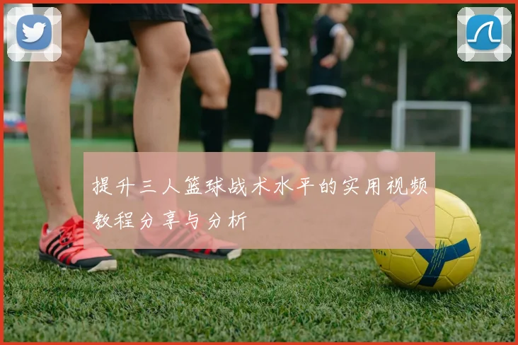 提升三人篮球战术水平的实用视频教程分享与分析