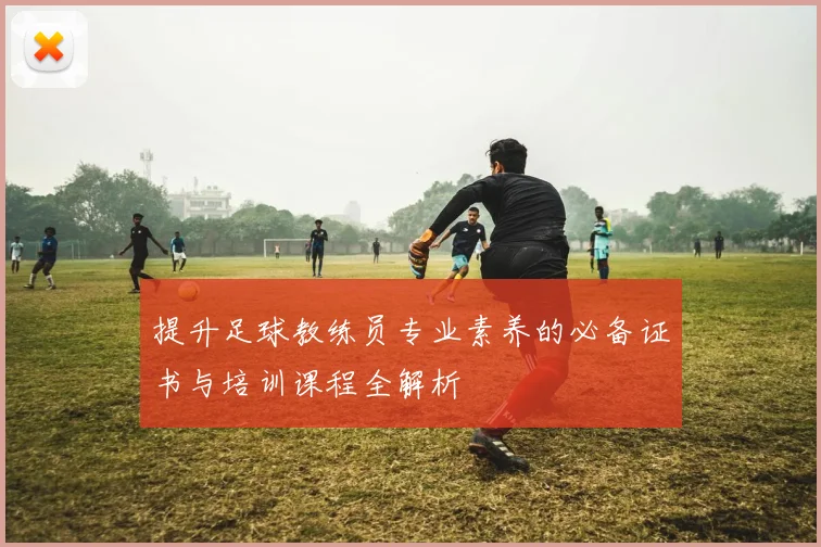 提升足球教练员专业素养的必备证书与培训课程全解析