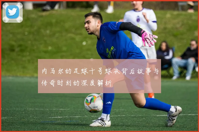 内马尔的足球十号球衣背后故事与传奇时刻的深度解析
